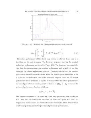 4.6. LINEAR CONTROL APPLICATIONS (SIMULATION RESULTS) 79
10
−1
10
0
10
1
10
2
0.9
1
1.1
1.2
1.3
1.4
1.5
1.6
1.7
1.8
Nominal performance (solid) and robust performance (dashed)
Frequency (rad/s)
Amplitude
Figure 4.20. Nominal and robust performance with H8 control.
r∆ “
$
’&
’%
»
—
–
∆ 0
0 ∆p
ﬁ
ﬃ
ﬂ : ∆ P R2ˆ2
, ∆p P C1ˆ2
,
/.
/-
(128)
The robust performance of the closed loop system is achieved if and only if is
less than one for each frequency. The frequency responses showing the nominal
and robust performance are plotted in Figure 4.20. The frequency responses indi-
cate that the system achieves the nominal performance with µpN22q ă 1 but fails
to satisfy the robust performance criterion. From the calculations, the nominal
performance has maximum of 0.94998 while the µ curve (blue dotted line is the
µ value and the red dotted line is the maximum singular value) for the robust
performance has a maximum of 1.7584. With respect to the robust performance,
the size of perturbation matrix ∆ must be limited to }∆}8 ď 1
1.7584
to ensure the
perturbed performance function satisfying:
µr∆pNq ă 1, @pw, r∆q
The frequency responses of the perturbed closed loop systems are shown in Figure
4.21. The step and disturbance responses are shown in Figures 4.22 and 4.23,
respectively. In both cases, the overshoot does not exceed 20% which demonstrates
satisfactory performance in the presence of parametric perturbations.
 