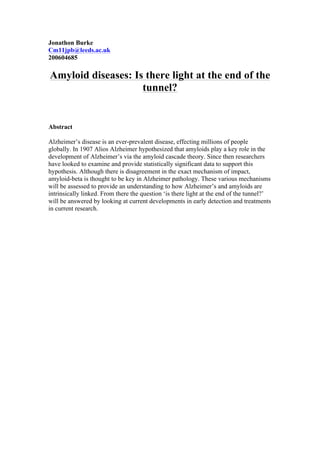 Jonathon Burke
Cm11jpb@leeds.ac.uk
200604685
Amyloid diseases: Is there light at the end of the
tunnel?
Abstract
Alzheimer’s disease is an ever-prevalent disease, effecting millions of people
globally. In 1907 Alios Alzheimer hypothesized that amyloids play a key role in the
development of Alzheimer’s via the amyloid cascade theory. Since then researchers
have looked to examine and provide statistically significant data to support this
hypothesis. Although there is disagreement in the exact mechanism of impact,
amyloid-beta is thought to be key in Alzheimer pathology. These various mechanisms
will be assessed to provide an understanding to how Alzheimer’s and amyloids are
intrinsically linked. From there the question ‘is there light at the end of the tunnel?’
will be answered by looking at current developments in early detection and treatments
in current research.
 