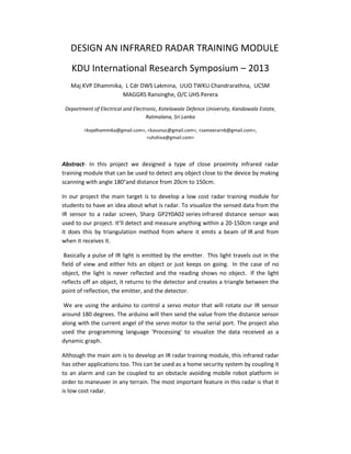 DESIGN AN INFRARED RADAR TRAINING MODULE
KDU International Research Symposium – 2013
Maj KVP Dhammika, L Cdr DWS Lakmina, UUO TWKU Chandrarathna, UCSM
MAGGRS Ransinghe, O/C UHS Perera
Department of Electrical and Electronic, Kotelawala Defence University, Kandawala Estate,
Ratmalana, Sri Lanka
<kvpdhammika@gmail.com>, <kasunuc@gmail.com>, <sameerarnb@gmail.com>,
<uhshiva@gmail.com>
Abstract- In this project we designed a type of close proximity infrared radar
training module that can be used to detect any object close to the device by making
scanning with angle 180°and distance from 20cm to 150cm.
In our project the main target is to develop a low cost radar training module for
students to have an idea about what is radar. To visualize the sensed data from the
IR sensor to a radar screen, Sharp GP2Y0A02 series infrared distance sensor was
used to our project. It’ll detect and measure anything within a 20-150cm range and
it does this by triangulation method from where it emits a beam of IR and from
when it receives it.
Basically a pulse of IR light is emitted by the emitter. This light travels out in the
field of view and either hits an object or just keeps on going. In the case of no
object, the light is never reflected and the reading shows no object. If the light
reflects off an object, it returns to the detector and creates a triangle between the
point of reflection, the emitter, and the detector.
We are using the arduino to control a servo motor that will rotate our IR sensor
around 180 degrees. The arduino will then send the value from the distance sensor
along with the current angel of the servo motor to the serial port. The project also
used the programming language 'Processing' to visualize the data received as a
dynamic graph.
Although the main aim is to develop an IR radar training module, this infrared radar
has other applications too. This can be used as a home security system by coupling it
to an alarm and can be coupled to an obstacle avoiding mobile robot platform in
order to maneuver in any terrain. The most important feature in this radar is that it
is low cost radar.
 
