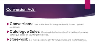 Conversion Ads:
Conversions: Drive valuable actions on your website, in your app or in
Messenger.
Catalogue Sales: Create ads that automatically show items from your
catalogue based on your target audience.
Store-visit: Get more people nearby to visit your brick-and-mortar locations.
 