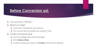Before Conversion ad:
 You must know “FB Pixel”.
 Before you begin
 You'll need a website for your business.
 You must be able to update your website's code.
 Create a Facebook pixel
 Go to your Pixels tab in Events Manager.
 Click Create a Pixel.
 To finish creating your pixel, click Create in the box that appears.
 
