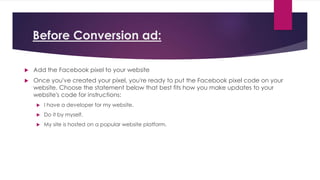 Before Conversion ad:
 Add the Facebook pixel to your website
 Once you've created your pixel, you're ready to put the Facebook pixel code on your
website. Choose the statement below that best fits how you make updates to your
website's code for instructions:
 I have a developer for my website.
 Do it by myself.
 My site is hosted on a popular website platform.
 