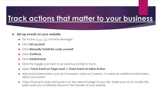 Track actions that matter to your business
 Set up events on your website
 Go to the Pixels tab in Events Manager.
 Click Set up pixel.
 Click Manually install the code yourself.
 Click Continue.
 Click Install Events.
 Click the toggle icon next to an event you'd like to track.
 Select Track Event on Page Load or Track Event on Inline Action.
 Add event parameters, such as Conversion value or Currency, to measure additional information
about your event
 Copy this event code and paste it on the relevant page of your site. Make sure not to modify the
pixel code you've already placed in the header of your website.
 
