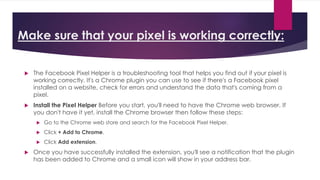 Make sure that your pixel is working correctly:
 The Facebook Pixel Helper is a troubleshooting tool that helps you find out if your pixel is
working correctly. It's a Chrome plugin you can use to see if there's a Facebook pixel
installed on a website, check for errors and understand the data that's coming from a
pixel.
 Install the Pixel Helper Before you start, you'll need to have the Chrome web browser. If
you don't have it yet, install the Chrome browser then follow these steps:
 Go to the Chrome web store and search for the Facebook Pixel Helper.
 Click + Add to Chrome.
 Click Add extension.
 Once you have successfully installed the extension, you'll see a notification that the plugin
has been added to Chrome and a small icon will show in your address bar.
 