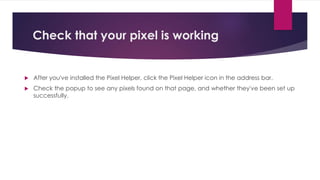Check that your pixel is working
 After you've installed the Pixel Helper, click the Pixel Helper icon in the address bar.
 Check the popup to see any pixels found on that page, and whether they've been set up
successfully.
 
