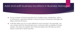 Add and edit business locations in Business Manager:
 If your business or brand operates from multiple shops, dealerships, salons
or restaurants, uploading details of these locations to Business Manager will
help customers find you.
 It will also allow you to run ads tailored to each location. For example, you
can create ads that dynamically show customers offers available at shops
nearby. The data you gather from these localised ads will help you learn
about customers in each location.
 