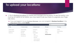 To upload your locations:
 1- Go to Business locations to create and manage your locations. To see this option, you
must be an admin or an editor; you may need to ask your team to upgrade your Page
role status.
 If you are logged in to your Business Manager, you can navigate to Business locations in the
drop-down menu under Assets.
 