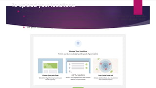To upload your locations:
 2- Click on the green Get Started button to begin the guided process.
 You will be prompted to create a main Page to help organize all the locations for your business.
The main Page is the "parent" Facebook Page that represents your brand, which all your "child"
location Pages will link from.
 All your location Pages will be managed through this main Page.
 