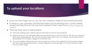 To upload your locations:
 Once the main Page is set up, you can start creating a Page for each business location.
 In doing so, your customers can find information such as opening hours, contact details,
reviews and directions for the shop that's nearest to them. Learn how location Pages are
named.
 There are three ways to add locations:
 Manually adding each address (Recommended for one to ten locations).
 Upload using our CSV template (Recommended for ten or more locations). This lets you upload in
bulk using a spreadsheet. This can be quicker; particularly if you can export your locations into a
spreadsheet from Shopify, Magento or another tool.
 You can migrate a Page into your new location structure; If you already have Facebook Pages
set up for your business locations, choose "Migrate an existing Page" to turn that specific Page
into a location Page.
 