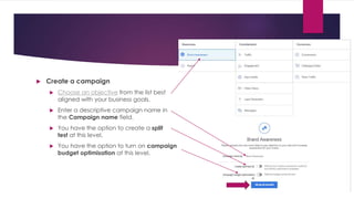  Create a campaign
 Choose an objective from the list best
aligned with your business goals.
 Enter a descriptive campaign name in
the Campaign name field.
 You have the option to create a split
test at this level.
 You have the option to turn on campaign
budget optimisation at this level.
 