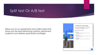 Split test Or A/B test
Allows you to run experiments and collect data that
shows you the best performing creative, placement,
audience and delivery optimization strategies
 