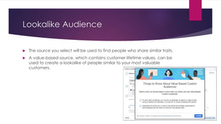 Lookalike Audience
 The source you select will be used to find people who share similar traits.
 A value-based source, which contains customer lifetime values, can be
used to create a lookalike of people similar to your most valuable
customers.
 