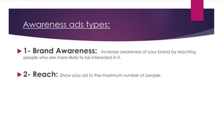 Awareness ads types:
 1- Brand Awareness: Increase awareness of your brand by reaching
people who are more likely to be interested in it.
 2- Reach: Show your ad to the maximum number of people.
 