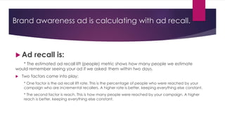 Brand awareness ad is calculating with ad recall.
 Ad recall is:
* The estimated ad recall lift (people) metric shows how many people we estimate
would remember seeing your ad if we asked them within two days.
 Two factors come into play:
* One factor is the ad recall lift rate. This is the percentage of people who were reached by your
campaign who are incremental recallers. A higher rate is better, keeping everything else constant.
* The second factor is reach. This is how many people were reached by your campaign. A higher
reach is better, keeping everything else constant.
 
