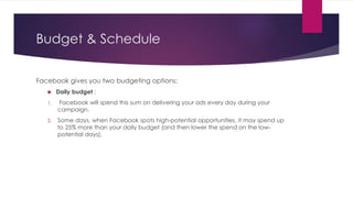 Budget & Schedule
Facebook gives you two budgeting options:
 Daily budget :
1. Facebook will spend this sum on delivering your ads every day during your
campaign.
2. Some days, when Facebook spots high-potential opportunities, it may spend up
to 25% more than your daily budget (and then lower the spend on the low-
potential days).
 