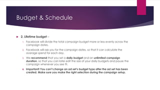 Budget & Schedule
 2. Lifetime budget –
1. Facebook will divide the total campaign budget more or less evenly across the
campaign dates.
2. Facebook will ask you for the campaign dates, so that it can calculate the
average spend for each day.
3. We recommend that you set a daily budget and an unlimited campaign
duration, so that you can later edit the size of your daily budgets and pause the
campaign whenever you see fit.
4. Important! You can’t change an ad set’s budget type after the ad set has been
created. Make sure you make the right selection during the campaign setup.
 