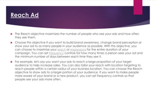Reach Ad
 The Reach objective maximizes the number of people who see your ads and how often
they see them.
 Choose this objective if you want to build brand awareness, change brand perception or
show your ad to as many people in your audience as possible. With this objective, you
can choose to maximise your reach or impressions for the entire duration of your
campaign. You can set frequency controls for how many times a person sees your ad and
the minimum number of days between each time they see it.
 For example, let's say you want your ads to reach a large proportion of your target
audience to help increase sales. You can also tailor your reach with location targeting to
reach people within a certain radius of your business location. You can choose the Reach
objective to show ads to a larger portion of your audience. If you want to make people
more aware of your brand or a new product, you can set frequency controls so that
people see your ads more often.
 