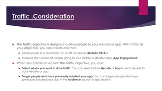 Traffic .Consideration
 The Traffic objective is designed to drive people to your website or app. With Traffic as
your objective, you can create ads that:
 Send people to a destination on or off Facebook (Website Clicks)
 Increase the number of people going to your mobile or desktop app (App Engagement)
 When you create an ad with the Traffic objective, you can:
 Select where you want to drive traffic: You can select either Website or App to send people to
your website or app.
 Target people who have previously installed your app: You can target people who have
previously installed your app in the Audience section of ad creation.
 