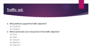 Traffic ad:
 What platforms support the Traffic objective?
 Facebook
 Instagram
 Which ad formats can I choose from in the Traffic objective?
 Photo
 Video
 Carousel
 Slideshow
 Collection
 