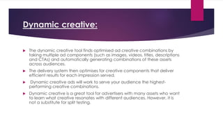 Dynamic creative:
 The dynamic creative tool finds optimised ad creative combinations by
taking multiple ad components (such as images, videos, titles, descriptions
and CTAs) and automatically generating combinations of these assets
across audiences.
 The delivery system then optimises for creative components that deliver
efficient results for each impression served.
 Dynamic creative ads will work to serve your audience the highest-
performing creative combinations.
 Dynamic creative is a great tool for advertisers with many assets who want
to learn what creative resonates with different audiences. However, it is
not a substitute for split testing.
 