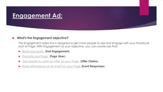 Engagement Ad:
 What's the Engagement objective?
The Engagement objective is designed to get more people to see and engage with your Facebook
post or Page. With Engagement as your objective, you can create ads that:
 Boost your posts (Post Engagement).
 Promote your Page (Page Likes).
 Get people to claim an offer on your Page (Offer Claims).
 Raise attendance at an event on your Page (Event Responses).
 