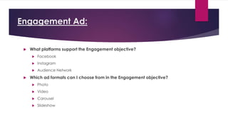 Engagement Ad:
 What platforms support the Engagement objective?
 Facebook
 Instagram
 Audience Network
 Which ad formats can I choose from in the Engagement objective?
 Photo
 Video
 Carousel
 Slideshow
 