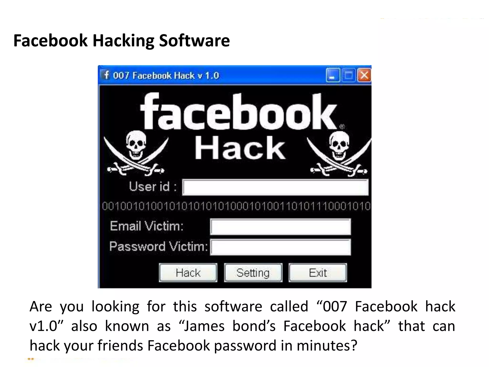 Are you looking for this software called “007 Facebook hack
v1.0″ also known as “James bond’s Facebook hack” that can
hack your friends Facebook password in minutes?
Facebook Hacking Software
 