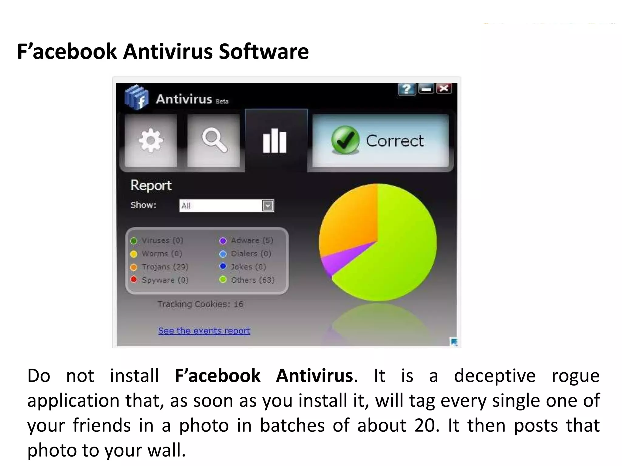 F’acebook Antivirus Software
Copyright © 2011 CyberSecurity Malaysia
Do not install F’acebook Antivirus. It is a deceptive rogue
application that, as soon as you install it, will tag every single one of
your friends in a photo in batches of about 20. It then posts that
photo to your wall.
 