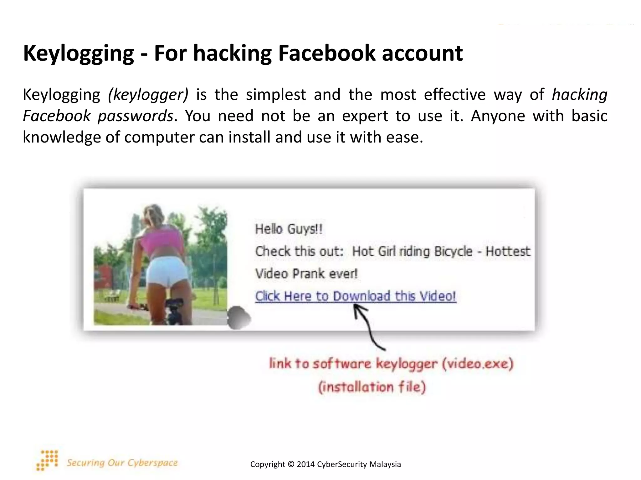 Keylogging - For hacking Facebook account
Keylogging (keylogger) is the simplest and the most effective way of hacking
Facebook passwords. You need not be an expert to use it. Anyone with basic
knowledge of computer can install and use it with ease.
Copyright © 2014 CyberSecurity Malaysia
 