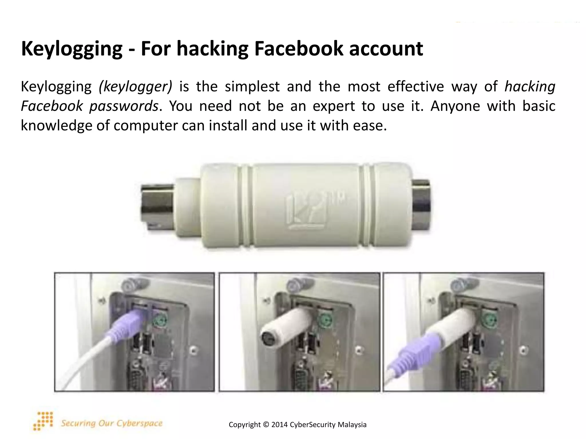 Keylogging - For hacking Facebook account
Keylogging (keylogger) is the simplest and the most effective way of hacking
Facebook passwords. You need not be an expert to use it. Anyone with basic
knowledge of computer can install and use it with ease.
Copyright © 2014 CyberSecurity Malaysia
 