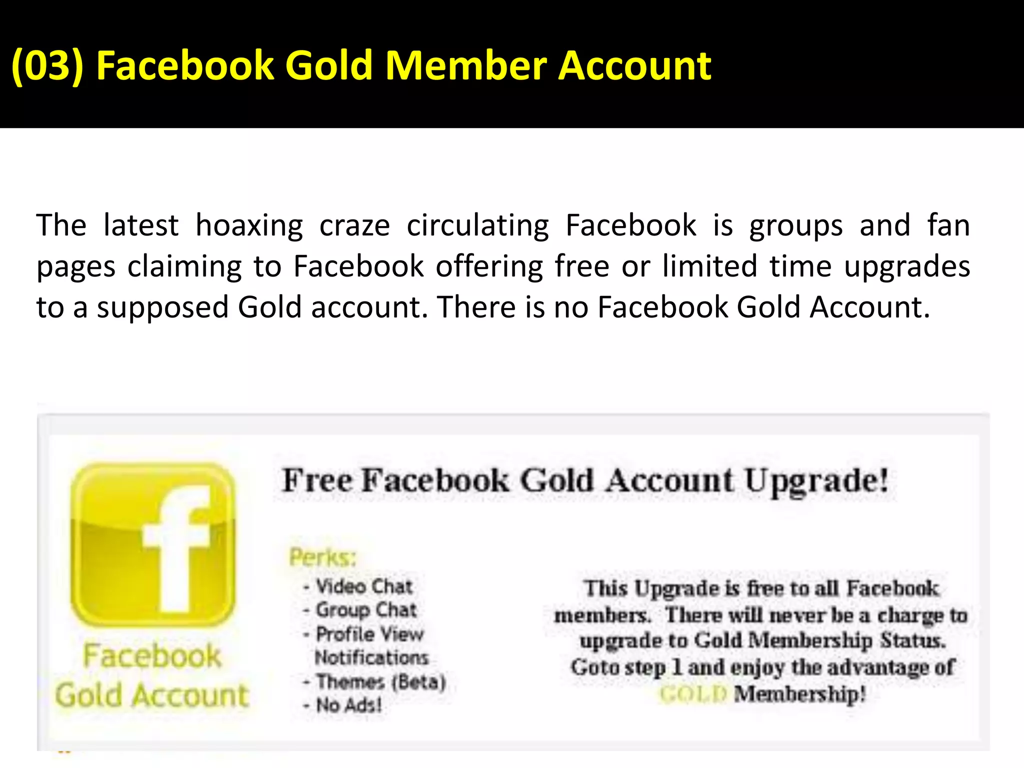 (03) Facebook Gold Member Account
The latest hoaxing craze circulating Facebook is groups and fan
pages claiming to Facebook offering free or limited time upgrades
to a supposed Gold account. There is no Facebook Gold Account.
 