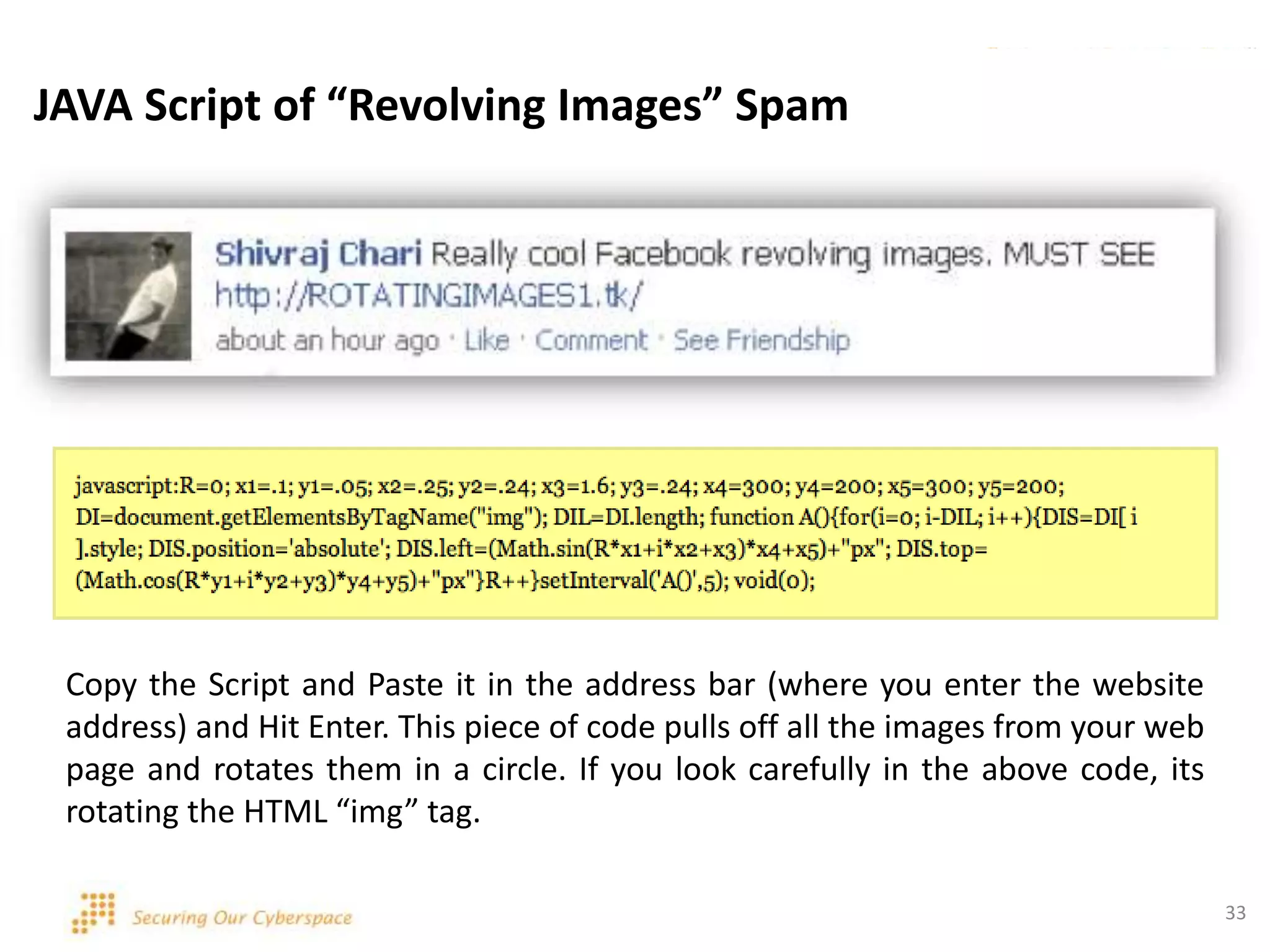 33
JAVA Script of “Revolving Images” Spam
Copy the Script and Paste it in the address bar (where you enter the website
address) and Hit Enter. This piece of code pulls off all the images from your web
page and rotates them in a circle. If you look carefully in the above code, its
rotating the HTML “img” tag.
 