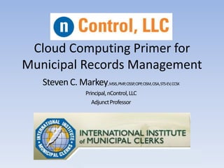 Cloud Computing Primer for
Municipal Records Management
Steven C. Markey,MSIS,PMP,CISSP,CIPP,CISM,CISA,STS-EV,CCSK
Principal,nControl,LLC
AdjunctProfessor
 