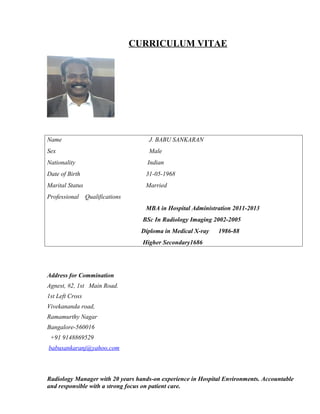CURRICULUM VITAE
Name J. BABU SANKARAN
Sex Male
Nationality Indian
Date of Birth 31-05-1968
Marital Status Married
Professional Qualifications
MBA in Hospital Administration 2011-2013
BSc In Radiology Imaging 2002-2005
Diploma in Medical X-ray 1986-88
Higher Secondary1686
Address for Commination
Agnest, #2, 1st Main Road.
1st Left Cross
Vivekananda road,
Ramamurthy Nagar
Bangalore-560016
+91 9148869529
babusankaranj@yahoo.com
Radiology Manager with 20 years hands-on experience in Hospital Environments. Accountable
and responsible with a strong focus on patient care.
 