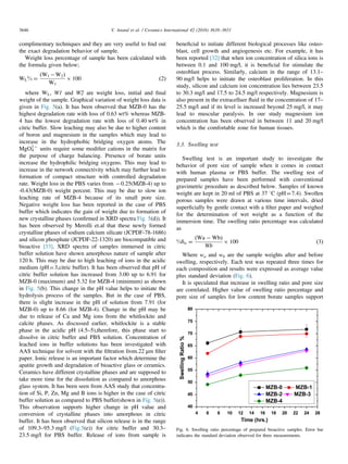 complimentary techniques and they are very useful to ﬁnd out
the exact degradation behavior of sample.
Weight loss percentage of sample has been calculated with
the formula given below;
WL% ¼
ðW1 ÀW2Þ
W1
Â 100 ð2Þ
where WL, W1 and W2 are weight loss, initial and ﬁnal
weight of the sample. Graphical variation of weight loss data is
given in Fig. 5(a). It has been observed that MZB-0 has the
highest degradation rate with loss of 0.63 wt% whereas MZB-
4 has the lowest degradation rate with loss of 0.40 wt% in
citric buffer. Slow leaching may also be due to higher content
of boron and magnesium in the samples which may lead to
increase in the hydrophobic bridging oxygen atoms. The
MgO4
2À
units require some modiﬁer cations in the matrix for
the purpose of charge balancing. Presence of borate units
increase the hydrophilic bridging oxygens. This may lead to
increase in the network connectivity which may further lead to
formation of compact structure with controlled degradation
rate. Weight loss in the PBS varies from À0.25(MZB-4) up to
-0.43(MZB-0) weight percent. This may be due to slow ion
leaching rate of MZB-4 because of its small pore size.
Negative weight loss has been reported in the case of PBS
buffer which indicates the gain of weight due to formation of
new crystalline phases (conﬁrmed in XRD spectra Fig. 5(d)). It
has been observed by Merolli et.al that these newly formed
crystalline phases of sodium calcium silicate (JCPDF-78-1686)
and silicon phosphate (JCPDF-22-1320) are biocompatible and
bioactive [33]. XRD spectra of samples immersed in citric
buffer solution have shown amorphous nature of sample after
120 h. This may be due to high leaching of ions in the acidic
medium (pH¼3,citric buffer). It has been observed that pH of
citric buffer solution has increased from 3.00 up to 6.91 for
MZB-0 (maximum) and 5.32 for MZB-4 (minimum) as shown
in Fig. 5(b). This change in the pH value helps to initiate the
hydrolysis process of the samples. But in the case of PBS,
there is slight increase in the pH of solution from 7.91 (for
MZB-0) up to 8.66 (for MZB-4). Change in the pH may be
due to release of Ca and Mg ions from the whitlockite and
calcite phases. As discussed earlier, whitlockite is a stable
phase in the acidic pH (4.5–5),therefore, this phase start to
dissolve in citric buffer and PBS solution. Concentration of
leached ions in buffer solutions has been investigated with
AAS technique for solvent with the ﬁltration from.22 μm ﬁlter
paper. Ionic release is an important factor which determine the
apatite growth and degradation of bioactive glass or ceramics.
Ceramics have different crystalline phases and are supposed to
take more time for the dissolution as compared to amorphous
glass system. It has been seen from AAS study that concentra-
tion of Si, P, Zn, Mg and B ions is higher in the case of citric
buffer solution as compared to PBS buffer(shown in Fig. 5(e)).
This observation supports higher change in pH value and
conversion of crystalline phases into amorphous in citric
buffer. It has been observed that silicon release is in the range
of 109.3–95.3 mg/l (Fig.5(e)) for citric buffer and 30.3–
23.5 mg/l for PBS buffer. Release of ions from sample is
beneﬁcial to initiate different biological processes like osteo-
blast, cell growth and angiogenesis etc. For example, it has
been reported [32] that when ion concentration of silica ions is
between 0.1 and 100 mg/l, it is beneﬁcial for stimulate the
osteoblast process. Similarly, calcium in the range of 13.1–
90 mg/l helps to initiate the osteoblast proliferation. In this
study, silicon and calcium ion concentration lies between 23.5
to 30.3 mg/l and 17.5 to 24.5 mg/l respectively. Magnesium is
also present in the extracelluer ﬂuid in the concentration of 17–
25.5 mg/l and if its level is increased beyond 25 mg/l, it may
lead to muscular paralysis. In our study magnesium ion
concentration has been observed in between 11 and 20 mg/l
which is the comfortable zone for human tissues.
3.3. Swelling test
Swelling test is an important study to investigate the
behavior of pore size of sample when it comes in contact
with human plasma or PBS buffer. The swelling test of
prepared samples have been performed with conventional
gravimetric procedure as described below. Samples of known
weight are kept in 20 ml of PBS at 37 1C (pH¼7.4). Swollen
porous samples were drawn at various time intervals, dried
superﬁcially by gentle contact with a ﬁlter paper and weighed
for the determination of wet weight as a function of the
immersion time. The swelling ratio percentage was calculated
as
%δw ¼
ðWa À WbÞ
Wb
Â 100 ð3Þ
Where wa and wb are the sample weights after and before
swelling, respectively. Each test was repeated three times for
each composition and results were expressed as average value
plus standard deviation (Fig. 6).
It is speculated that increase in swelling ratio and pore size
are correlated. Higher value of swelling ratio percentage and
pore size of samples for low content borate samples support
Fig. 6. Swelling ratio percentage of prepared bioactive samples. Error bar
indicates the standard deviation observed for three measurements.
V. Anand et al. / Ceramics International 42 (2016) 3638–36513646
 