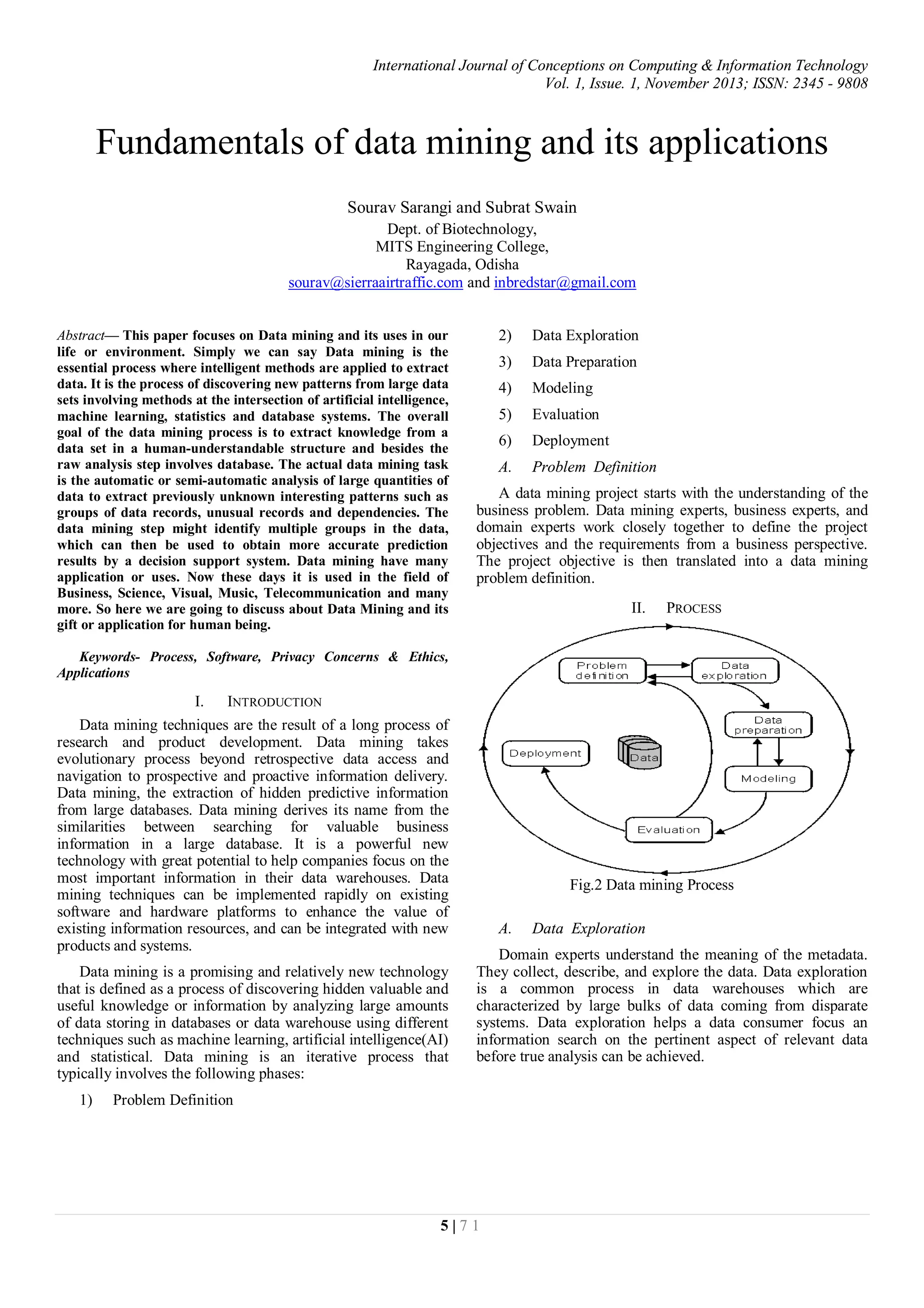 International Journal of Conceptions on Computing & Information Technology
Vol. 1, Issue. 1, November 2013; ISSN: 2345 - 9808
5 | 7 1
Fundamentals of data mining and its applications
Sourav Sarangi and Subrat Swain
Dept. of Biotechnology,
MITS Engineering College,
Rayagada, Odisha
sourav@sierraairtraffic.com and inbredstar@gmail.com
Abstract— This paper focuses on Data mining and its uses in our
life or environment. Simply we can say Data mining is the
essential process where intelligent methods are applied to extract
data. It is the process of discovering new patterns from large data
sets involving methods at the intersection of artificial intelligence,
machine learning, statistics and database systems. The overall
goal of the data mining process is to extract knowledge from a
data set in a human-understandable structure and besides the
raw analysis step involves database. The actual data mining task
is the automatic or semi-automatic analysis of large quantities of
data to extract previously unknown interesting patterns such as
groups of data records, unusual records and dependencies. The
data mining step might identify multiple groups in the data,
which can then be used to obtain more accurate prediction
results by a decision support system. Data mining have many
application or uses. Now these days it is used in the field of
Business, Science, Visual, Music, Telecommunication and many
more. So here we are going to discuss about Data Mining and its
gift or application for human being.
Keywords- Process, Software, Privacy Concerns & Ethics,
Applications
I. INTRODUCTION
Data mining techniques are the result of a long process of
research and product development. Data mining takes
evolutionary process beyond retrospective data access and
navigation to prospective and proactive information delivery.
Data mining, the extraction of hidden predictive information
from large databases. Data mining derives its name from the
similarities between searching for valuable business
information in a large database. It is a powerful new
technology with great potential to help companies focus on the
most important information in their data warehouses. Data
mining techniques can be implemented rapidly on existing
software and hardware platforms to enhance the value of
existing information resources, and can be integrated with new
products and systems.
Data mining is a promising and relatively new technology
that is defined as a process of discovering hidden valuable and
useful knowledge or information by analyzing large amounts
of data storing in databases or data warehouse using different
techniques such as machine learning, artificial intelligence(AI)
and statistical. Data mining is an iterative process that
typically involves the following phases:
1) Problem Definition
2) Data Exploration
3) Data Preparation
4) Modeling
5) Evaluation
6) Deployment
A. Problem Definition
A data mining project starts with the understanding of the
business problem. Data mining experts, business experts, and
domain experts work closely together to define the project
objectives and the requirements from a business perspective.
The project objective is then translated into a data mining
problem definition.
II. PROCESS
Fig.2 Data mining Process
A. Data Exploration
Domain experts understand the meaning of the metadata.
They collect, describe, and explore the data. Data exploration
is a common process in data warehouses which are
characterized by large bulks of data coming from disparate
systems. Data exploration helps a data consumer focus an
information search on the pertinent aspect of relevant data
before true analysis can be achieved.
 