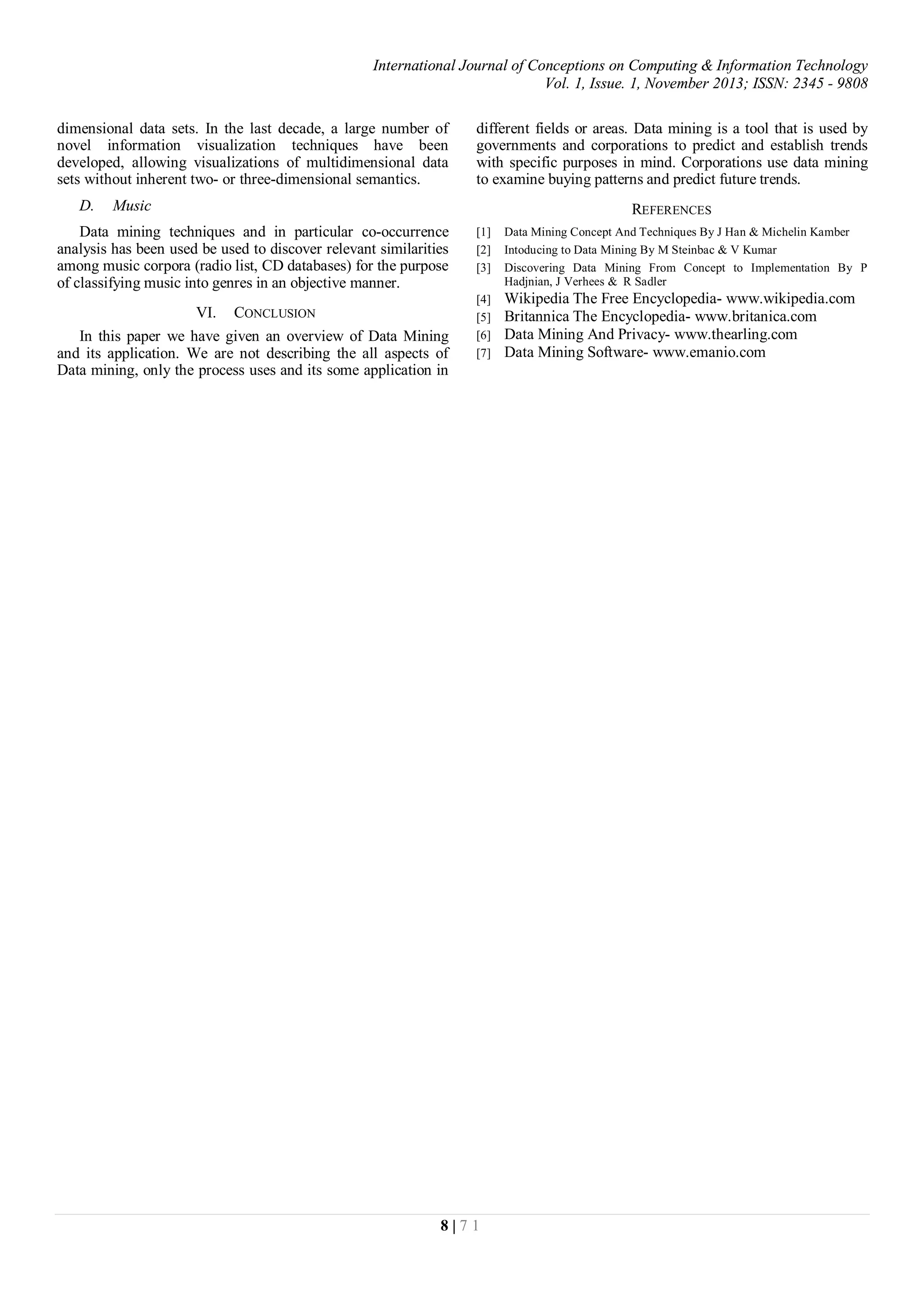 International Journal of Conceptions on Computing & Information Technology
Vol. 1, Issue. 1, November 2013; ISSN: 2345 - 9808
8 | 7 1
dimensional data sets. In the last decade, a large number of
novel information visualization techniques have been
developed, allowing visualizations of multidimensional data
sets without inherent two- or three-dimensional semantics.
D. Music
Data mining techniques and in particular co-occurrence
analysis has been used be used to discover relevant similarities
among music corpora (radio list, CD databases) for the purpose
of classifying music into genres in an objective manner.
VI. CONCLUSION
In this paper we have given an overview of Data Mining
and its application. We are not describing the all aspects of
Data mining, only the process uses and its some application in
different fields or areas. Data mining is a tool that is used by
governments and corporations to predict and establish trends
with specific purposes in mind. Corporations use data mining
to examine buying patterns and predict future trends.
REFERENCES
[1] Data Mining Concept And Techniques By J Han & Michelin Kamber
[2] Intoducing to Data Mining By M Steinbac & V Kumar
[3] Discovering Data Mining From Concept to Implementation By P
Hadjnian, J Verhees & R Sadler
[4] Wikipedia The Free Encyclopedia- www.wikipedia.com
[5] Britannica The Encyclopedia- www.britanica.com
[6] Data Mining And Privacy- www.thearling.com
[7] Data Mining Software- www.emanio.com
 