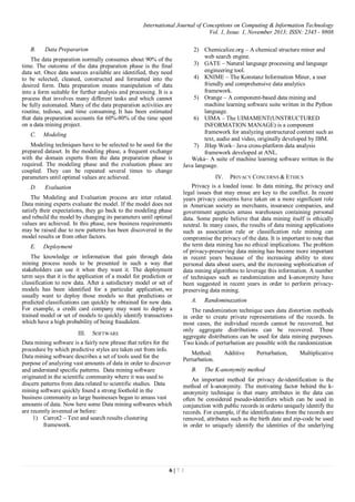 International Journal of Conceptions on Computing & Information Technology
Vol. 1, Issue. 1, November 2013; ISSN: 2345 - 9808
6 | 7 1
B. Data Prepararion
The data preparation normally consumes about 90% of the
time. The outcome of the data preparation phase is the final
data set. Once data sources available are identified, they need
to be selected, cleaned, constructed and formatted into the
desired form. Data preparation means manipulation of data
into a form suitable for further analysis and processing. It is a
process that involves many different tasks and which cannot
be fully automated. Many of the data preparation activities are
routine, tedious, and time consuming. It has been estimated
that data preparation accounts for 60%-80% of the time spent
on a data mining project.
C. Modeling
Modeling techniques have to be selected to be used for the
prepared dataset. In the modeling phase, a frequent exchange
with the domain experts from the data preparation phase is
required. The modeling phase and the evaluation phase are
coupled. They can be repeated several times to change
parameters until optimal values are achieved.
D. Evaluation
The Modeling and Evaluation process are inter related.
Data mining experts evaluate the model. If the model does not
satisfy their expectations, they go back to the modeling phase
and rebuild the model by changing its parameters until optimal
values are achieved. In this phase, new business requirements
may be raised due to new patterns has been discovered in the
model results or from other factors.
E. Deployment
The knowledge or information that gain through data
mining process needs to be presented in such a way that
stakeholders can use it when they want it. The deployment
term says that it is the application of a model for prediction or
classification to new data. After a satisfactory model or set of
models has been identified for a particular application, we
usually want to deploy those models so that predictions or
predicted classifications can quickly be obtained for new data.
For example, a credit card company may want to deploy a
trained model or set of models to quickly identify transactions
which have a high probability of being fraudulent.
III. SOFTWARE
Data mining software is a fairly new phrase that refers for the
procedure by which predictive styles are taken out from info.
Data mining software describes a set of tools used for the
purpose of analyzing vast amounts of data in order to discover
and understand specific patterns. Data mining software
originated in the scientific community where it was used to
discern patterns from data related to scientific studies. Data
mining software quickly found a strong foothold in the
business community as large businesses began to amass vast
amounts of data. Now here some Data mining softwares which
are recently invented or before:
1) Carrot2 – Text and search results clustering
framework.
2) Chemicalize.org – A chemical structure miner and
web search engine.
3) GATE – Natural language processing and language
engineering tool.
4) KNIME – The Konstanz Information Miner, a user
friendly and comprehensive data analytics
framework.
5) Orange – A component-based data mining and
machine learning software suite written in the Python
language.
6) UIMA – The UIMAMENT(UNSTRUCTURED
INFORMATION MANAGE) is a component
framework for analyzing unstructured content such as
text, audio and video, originally developed by IBM.
7) JHep Work– Java cross-platform data analysis
framework developed at ANL.
Weka– A suite of machine learning software written in the
Java language.
IV. PRIVACY CONCERNS & ETHICS
Privacy is a loaded issue. In data mining, the privacy and
legal issues that may ensue are key to the conflict. In recent
years privacy concerns have taken on a more significant role
in American society as merchants, insurance companies, and
government agencies amass warehouses containing personal
data. Some people believe that data mining itself is ethically
neutral. In many cases, the results of data mining applications
such as association rule or classification rule mining can
compromise the privacy of the data. It is important to note that
the term data mining has no ethical implications. The problem
of privacy-preserving data mining has become more important
in recent years because of the increasing ability to store
personal data about users, and the increasing sophistication of
data mining algorithms to leverage this information. A number
of techniques such as randomization and k-anonymity have
been suggested in recent years in order to perform privacy-
preserving data mining.
A. Randominazation
The randomization technique uses data distortion methods
in order to create private representations of the records. In
most cases, the individual records cannot be recovered, but
only aggregate distributions can be recovered. These
aggregate distributions can be used for data mining purposes.
Two kinds of perturbation are possible with the randomization
Method: Additive Perturbation, Multiplicative
Perturbation.
B. The K-anonymity method
An important method for privacy de-identification is the
method of k-anonymity. The motivating factor behind the k-
anonymity technique is that many attributes in the data can
often be considered pseudo-identifiers which can be used in
conjunction with public records in orderto uniquely identify the
records. For example, if the identifications from the records are
removed, attributes such as the birth date and zip-code be used
in order to uniquely identify the identities of the underlying
 
