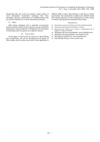 International Journal of Conceptions on Computing & Information Technology
Vol. 1, Issue. 1, November 2013; ISSN: 2345 - 9808
8 | 7 1
dimensional data sets. In the last decade, a large number of
novel information visualization techniques have been
developed, allowing visualizations of multidimensional data
sets without inherent two- or three-dimensional semantics.
D. Music
Data mining techniques and in particular co-occurrence
analysis has been used be used to discover relevant similarities
among music corpora (radio list, CD databases) for the purpose
of classifying music into genres in an objective manner.
VI. CONCLUSION
In this paper we have given an overview of Data Mining
and its application. We are not describing the all aspects of
Data mining, only the process uses and its some application in
different fields or areas. Data mining is a tool that is used by
governments and corporations to predict and establish trends
with specific purposes in mind. Corporations use data mining
to examine buying patterns and predict future trends.
REFERENCES
[1] Data Mining Concept And Techniques By J Han & Michelin Kamber
[2] Intoducing to Data Mining By M Steinbac & V Kumar
[3] Discovering Data Mining From Concept to Implementation By P
Hadjnian, J Verhees & R Sadler
[4] Wikipedia The Free Encyclopedia- www.wikipedia.com
[5] Britannica The Encyclopedia- www.britanica.com
[6] Data Mining And Privacy- www.thearling.com
[7] Data Mining Software- www.emanio.com
 