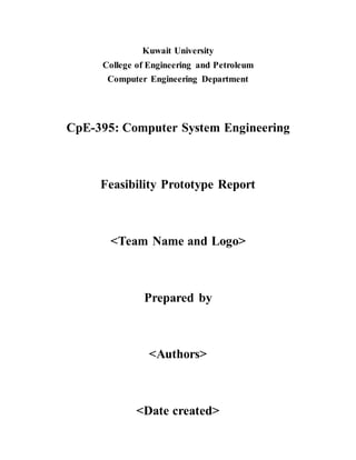 Kuwait University 
College of Engineering and Petroleum 
Computer Engineering Department 
CpE-395: Computer System Engineering 
Feasibility Prototype Report 
<Team Name and Logo> 
Prepared by 
<Authors> 
<Date created> 
 