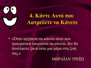 4. Κάντε Αυτό που
Λατρεύετε να Κάνετε
• «Όταν αρχίσετε να κάνετε αυτό που
πραγματικά λατρεύετε να κάνετε, δεν θα
δουλέψετε ξανά ούτε μια μέρα στη ζωή
σας.»
ΜΠΡΑΪΑΝ ΤΡΕΪΣΙ
 