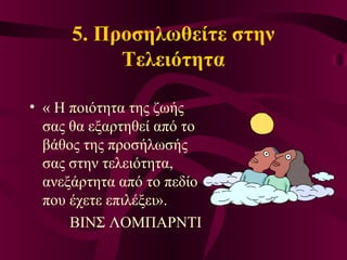5. Προσηλωθείτε στην
Τελειότητα
• « Η ποιότητα της ζωής
σας θα εξαρτηθεί από το
βάθος της προσήλωσής
σας στην τελειότητα,
ανεξάρτητα από το πεδίο
που έχετε επιλέξει».
ΒΙΝΣ ΛΟΜΠΑΡΝΤΙ
 