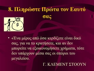 8. Πληρώστε Πρώτα τον Εαυτό
σας
• «Ένα μέρος από όσα κερδίζετε είναι δικό
σας, για να το κρατήσετε, και αν δεν
μπορείτε να εξοικονομήσετε χρήματα, τότε
δεν υπάρχουν μέσα σας οι σπόροι του
μεγαλείου.
Γ. ΚΛΕΜΕΝΤ ΣΤΟΟΥΝ
 