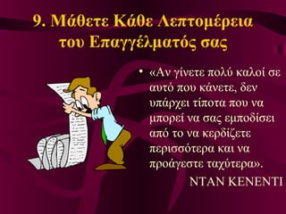 9. Μάθετε Κάθε Λεπτομέρεια
του Επαγγέλματός σας
• «Αν γίνετε πολύ καλοί σε
αυτό που κάνετε, δεν
υπάρχει τίποτα που να
μπορεί να σας εμποδίσει
από το να κερδίζετε
περισσότερα και να
προάγεστε ταχύτερα».
ΝΤΑΝ ΚΕΝΕΝΤΙ
 