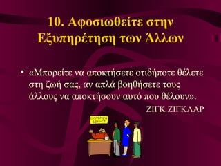 10. Αφοσιωθείτε στην
Εξυπηρέτηση των Άλλων
• «Μπορείτε να αποκτήσετε οτιδήποτε θέλετε
στη ζωή σας, αν απλά βοηθήσετε τους
άλλους να αποκτήσουν αυτό που θέλουν».
ΖΙΓΚ ΖΙΓΚΛΑΡ
 