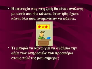 • Η επιτυχία σας στη ζωή θα είναι ανάλογη
με αυτά που θα κάνετε, όταν ήδη έχετε
κάνει όλα όσα αναμενόταν να κάνετε.
• Τι μπορώ να κάνω για να αυξήσω την
αξία των υπηρεσιών που προσφέρω
στους πελάτες μου σήμερα;
 