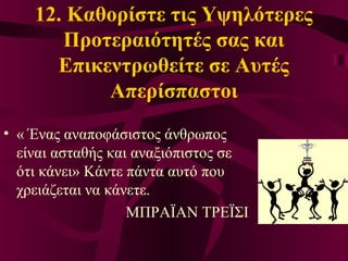 12. Καθορίστε τις Υψηλότερες
Προτεραιότητές σας και
Επικεντρωθείτε σε Αυτές
Απερίσπαστοι
• « Ένας αναποφάσιστος άνθρωπος
είναι ασταθής και αναξιόπιστος σε
ότι κάνει» Κάντε πάντα αυτό που
χρειάζεται να κάνετε.
ΜΠΡΑΪΑΝ ΤΡΕΪΣΙ
 