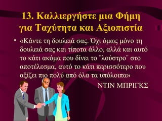 13. Καλλιεργήστε μια Φήμη
για Ταχύτητα και Αξιοπιστία
• «Κάντε τη δουλειά σας. Όχι όμως μόνο τη
δουλειά σας και τίποτα άλλο, αλλά και αυτό
το κάτι ακόμα που δίνει το ¨λούστρο¨ στο
αποτέλεσμα, αυτό το κάτι περισσότερο που
αξίζει πιο πολύ από όλα τα υπόλοιπα»
ΝΤΙΝ ΜΠΡΙΓΚΣ
 
