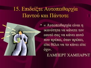 15. Επιδείξτε Αυτοπειθαρχία
Παντού και Πάντοτε
• « Αυτοπειθαρχία είναι η
ικανότητα να κάνετε τον
εαυτό σας να κάνει αυτό
που πρέπει, όταν πρέπει,
είτε θέλει να το κάνει είτε
όχι».
ΕΛΜΠΕΡΤ ΧΑΜΠΑΡΝΤ
 