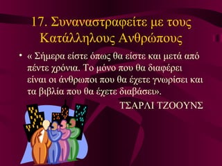 17. Συναναστραφείτε με τους
Κατάλληλους Ανθρώπους
• « Σήμερα είστε όπως θα είστε και μετά από
πέντε χρόνια. Το μόνο που θα διαφέρει
είναι οι άνθρωποι που θα έχετε γνωρίσει και
τα βιβλία που θα έχετε διαβάσει».
ΤΣΑΡΛΙ ΤΖΟΟΥΝΣ
 